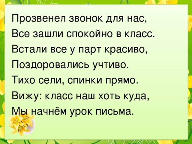 Прозвенел звонок для нас, Все зашли спокойно в класс. Встали все у парт красиво, Поздоровались учтиво. Тихо сели, спинки прямо. Вижу: класс наш хоть куда, Мы начнём урок письма. 