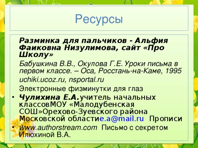 Ресурсы  Разминка для пальчиков - Альфия Фаиковна Низулимова, сайт «Про Школу»  Бабушкина В.В., Окулова Г.Е. Уроки письма в первом классе. – Оса, Росстань-на-Каме, 1995  uchiki.ucoz.ru, nsportal.ru   Электронные физминутки для глаз Чулихина Е.А. учитель начальных классовМОУ «Малодубенская СОШ»Орехово-Зуевского района Московской области e.a@mail.ru  Прописи www.authorstream.com  Письмо с секретом Илюхиной В.А. 