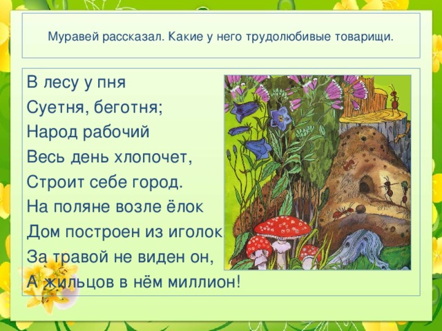 Муравей рассказал. Какие у него трудолюбивые товарищи. В лесу у пня Суетня, беготня; Народ рабочий Весь день хлопочет, Строит себе город. На поляне возле ёлок Дом построен из иголок. За травой не виден он, А жильцов в нём миллион! 