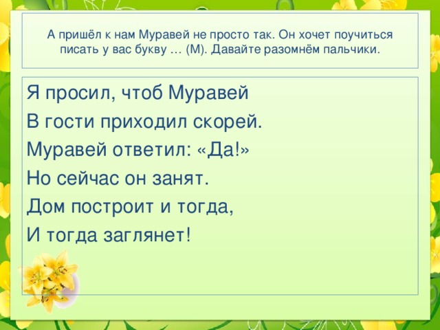 А пришёл к нам Муравей не просто так. Он хочет поучиться писать у вас букву … (М). Давайте разомнём пальчики. Я просил, чтоб Муравей В гости приходил скорей. Муравей ответил: «Да!» Но сейчас он занят. Дом построит и тогда, И тогда заглянет! 