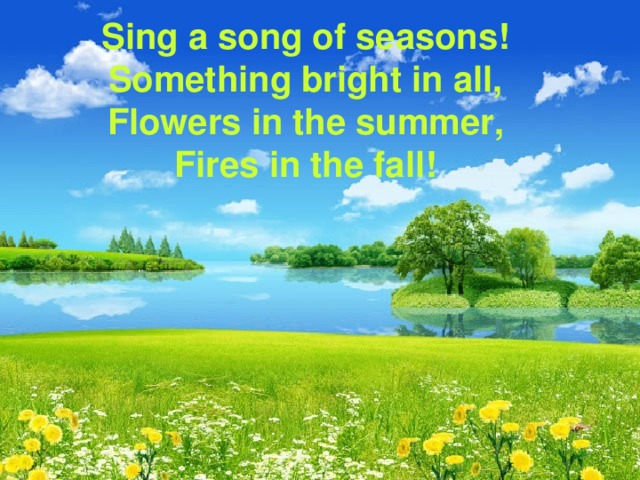 Sing a song of seasons!  Something bright in all,  Flowers in the summer ,  Fires in the fall! 