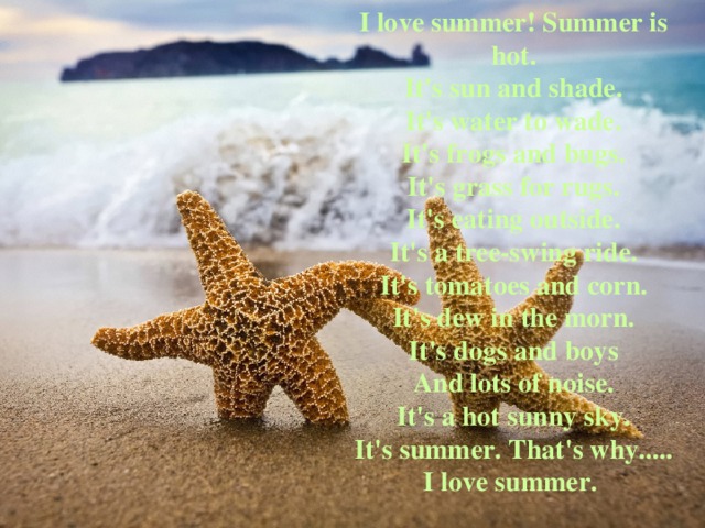 I love summer! Summer is hot.  It's sun and shade.  It's water to wade.  It's frogs and bugs.  It's grass for rugs.  It's eating outside.  It's a tree-swing ride.  It's tomatoes and corn.  It's dew in the morn.  It's dogs and boys  And lots of noise.  It's a hot sunny sky.  It's summer. That's why.....  I love summer. 