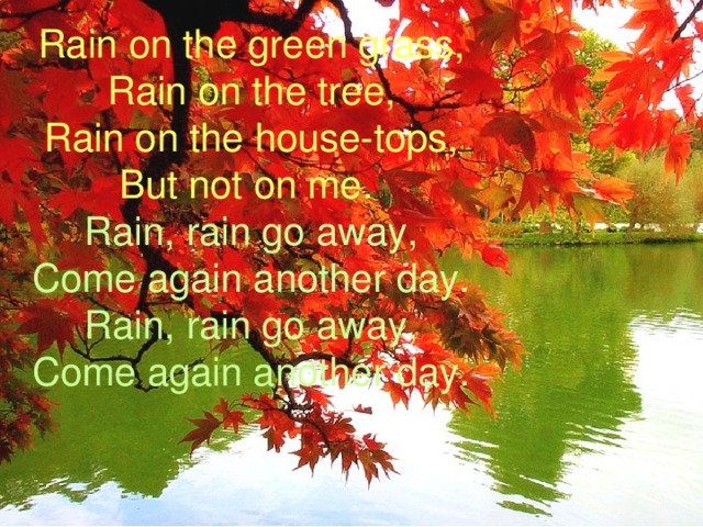 Rain on the green grass, Rain on the tree, Rain on the house-tops, But not on me. Rain, rain go away, Come again another day. Rain, rain go away, Come again another day. 