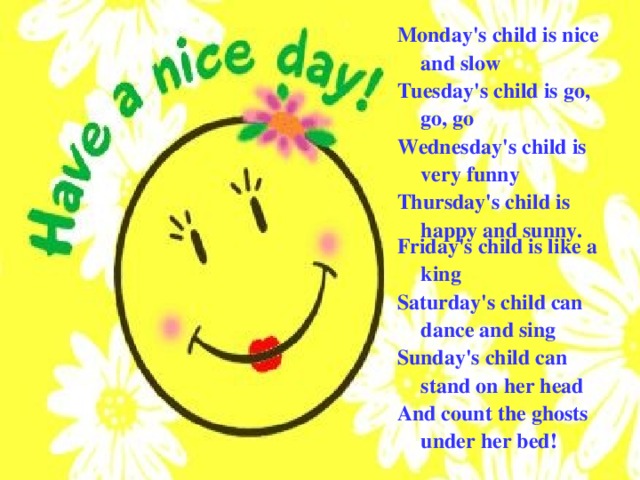 Monday's child is nice and slow Tuesday's child is go, go, go Wednesday's child is very funny Thursday's child is happy and sunny . Friday's child is like a king Saturday's child can dance and sing Sunday's child can stand on her head And count the ghosts under her bed! 