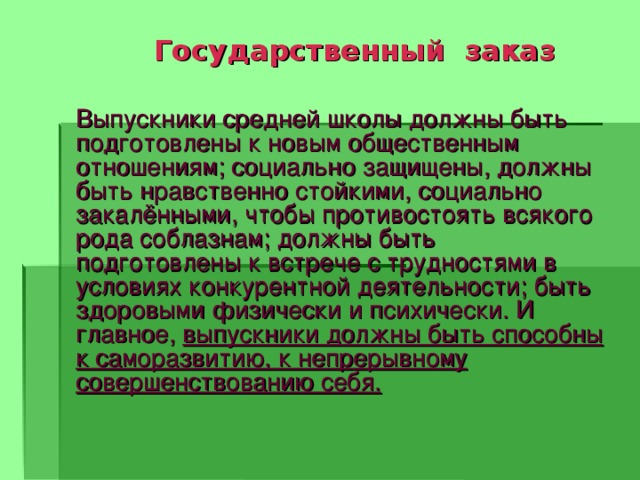  Государственный заказ Выпускники средней школы должны быть подготовлены к новым общественным отношениям; социально защищены, должны быть нравственно стойкими, социально закалёнными, чтобы противостоять всякого рода соблазнам; должны быть подготовлены к встрече с трудностями в условиях конкурентной деятельности; быть здоровыми физически и психически. И главное, выпускники должны быть способны к саморазвитию, к непрерывному совершенствованию себя.  