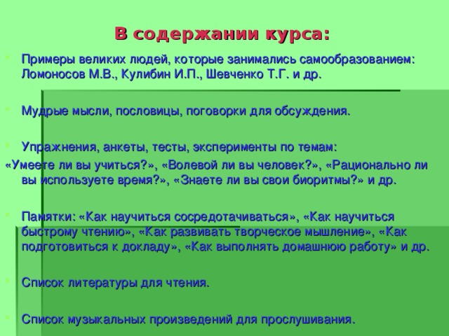  В содержании курса: Примеры великих людей, которые занимались самообразованием: Ломоносов М.В., Кулибин И.П., Шевченко Т.Г. и др. Мудрые мысли, пословицы, поговорки для обсуждения. Упражнения, анкеты, тесты, эксперименты по темам: «Умеете ли вы учиться?», «Волевой ли вы человек?», «Рационально ли вы используете время?», «Знаете ли вы свои биоритмы?» и др. Памятки: «Как научиться сосредотачиваться», «Как научиться быстрому чтению», «Как развивать творческое мышление», «Как подготовиться к докладу», «Как выполнять домашнюю работу» и др. Список литературы для чтения.  Список музыкальных произведений для прослушивания. 