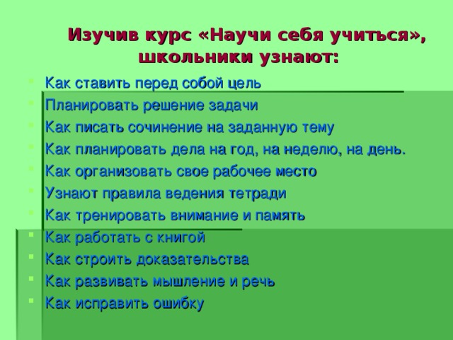  Изучив курс «Научи себя учиться»,  школьники узнают: Как ставить перед собой цель Планировать решение задачи Как писать сочинение на заданную тему Как планировать дела на год, на неделю, на день. Как организовать свое рабочее место Узнают правила ведения тетради Как тренировать внимание и память Как работать с книгой Как строить доказательства Как развивать мышление и речь Как исправить ошибку  