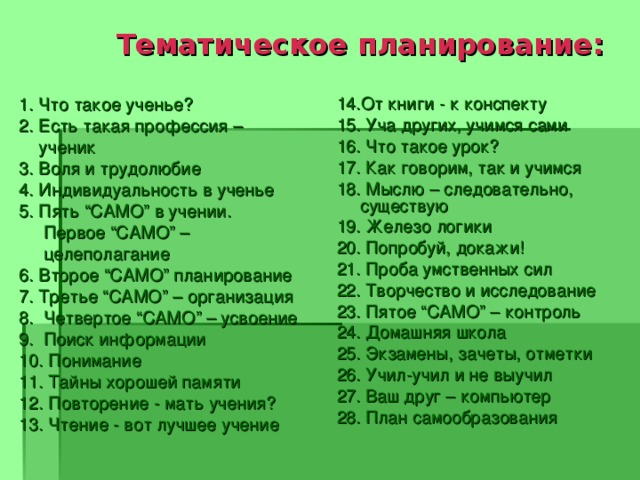  Тематическое планирование: 1. Что такое ученье? 2. Есть такая профессия –  ученик 3. Воля и трудолюбие 4. Индивидуальность в ученье 5. Пять “САМО” в учении.  Первое “САМО” –  целеполагание 6. Второе “САМО” планирование 7. Третье “САМО” – организация 8. Четвертое “САМО” – усвоение 9. Поиск информации 10. Понимание 11. Тайны хорошей памяти 12. Повторение - мать учения? 13. Чтение - вот лучшее учение 14.От книги - к конспекту 15. Уча других, учимся сами 16. Что такое урок? 17. Как говорим, так и учимся 18. Мыслю – следовательно, существую 19. Железо логики 20. Попробуй, докажи! 21. Проба умственных сил 22. Творчество и исследование 23. Пятое “САМО” – контроль 24. Домашняя школа 25. Экзамены, зачеты, отметки 26. Учил-учил и не выучил 27. Ваш друг – компьютер 28. План самообразования 