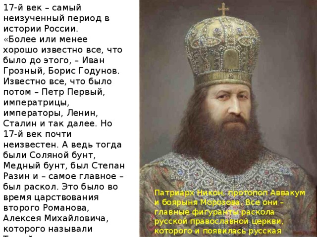 17-й век – самый неизученный период в истории России. «Более или менее хорошо известно все, что было до этого, – Иван Грозный, Борис Годунов. Известно все, что было потом – Петр Первый, императрицы, императоры, Ленин, Сталин и так далее. Но 17-й век почти неизвестен. А ведь тогда были Соляной бунт, Медный бунт, был Степан Разин и – самое главное – был раскол. Это было во время царствования второго Романова, Алексея Михайловича, которого называли Тишайшим – и напрасно. И другая интереснейшая фигура того времени – царь Федор Алексеевич, сводный брат Петра Первого». Патриарх Никон, протопоп Аввакум и боярыня Морозова. Все они – главные фигуранты раскола русской православной церкви, которого и появилась русская православная церковь и старообрядческая. 