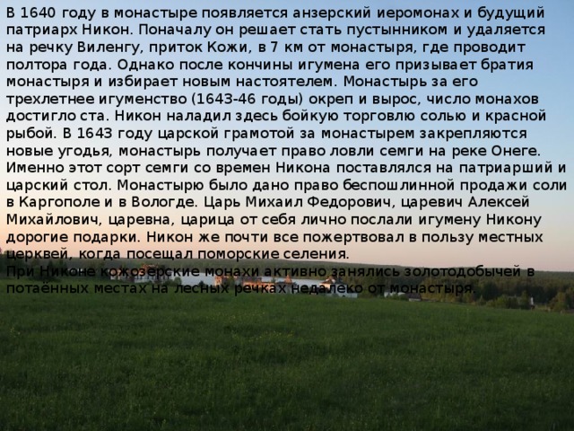 В 1640 году в монастыре появляется анзерский иеромонах и будущий патриарх Никон. Поначалу он решает стать пустынником и удаляется на речку Виленгу, приток Кожи, в 7 км от монастыря, где проводит полтора года. Однако после кончины игумена его призывает братия монастыря и избирает новым настоятелем. Монастырь за его трехлетнее игуменство (1643-46 годы) окреп и вырос, число монахов достигло ста. Никон наладил здесь бойкую торговлю солью и красной рыбой. В 1643 году царской грамотой за монастырем закрепляются новые угодья, монастырь получает право ловли семги на реке Онеге. Именно этот сорт семги со времен Никона поставлялся на патриарший и царский стол. Монастырю было дано право беспошлинной продажи соли в Каргополе и в Вологде. Царь Михаил Федорович, царевич Алексей Михай­лович, царевна, царица от себя лично послали игумену Никону дорогие подарки. Никон же почти все пожертвовал в пользу местных церквей, когда посещал поморские селения. При Никоне кожозерские монахи активно занялись золотодобычей в потаённых местах на лесных речках недалеко от монастыря.   