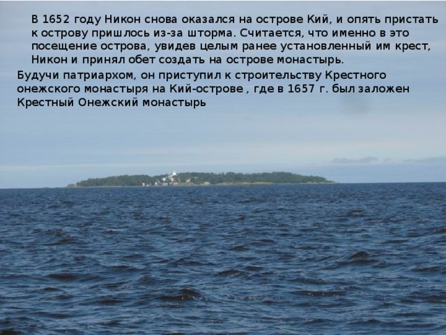 В 1652 году Никон снова оказался на острове Кий, и опять пристать к острову пришлось из-за шторма. Считается, что именно в это посещение острова, увидев целым ранее установленный им крест, Никон и принял обет создать на острове монастырь. Будучи патриархом, он приступил к строительству Крестного онежского монастыря на Кий-острове , где в 1657 г. был заложен Крестный Онежский монастырь 