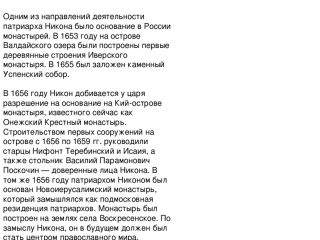  Одним из направлений деятельности патриарха Никона было основание в России монастырей. В 1653 году на острове Валдайского озера были построены первые деревянные строения Иверского монастыря. В 1655 был заложен каменный Успенский собор.   В 1656 году Никон добивается у царя разрешение на основание на Кий-острове монастыря, известного сейчас как Онежский Крестный монастырь. Строительством первых сооружений на острове с 1656 по 1659 гг. руководили старцы Нифонт Теребинский и Исаия, а также стольник Василий Парамонович Поскочин — доверенные лица Никона. В том же 1656 году патриархом Никоном был основан Новоиерусалимский монастырь, который замышлялся как подмосковная резиденция патриархов. Монастырь был построен на землях села Воскресенское. По замыслу Никона, он в будущем должен был стать центром православного мира.   После опалы Никона в 1658 году все три монастыря были закрыты, строительство прекращено. 