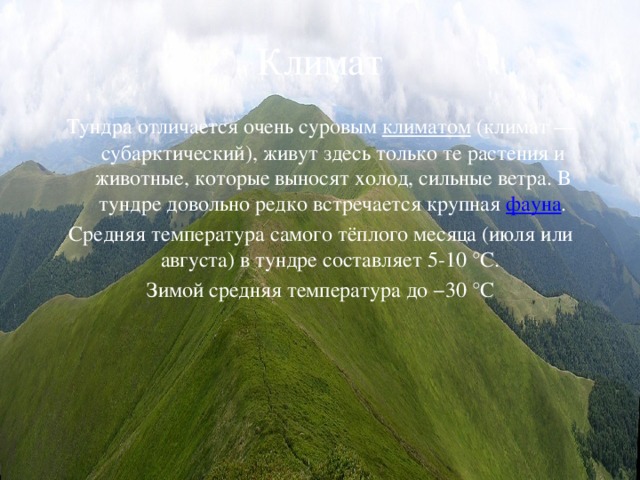 Климат Тундра отличается очень суровым климатом (климат — субарктический), живут здесь только те растения и животные, которые выносят холод, сильные ветра. В тундре довольно редко встречается крупная фауна . Средняя температура самого тёплого месяца (июля или августа) в тундре составляет 5-10 °C. Зимой средняя температура до −30 °C 