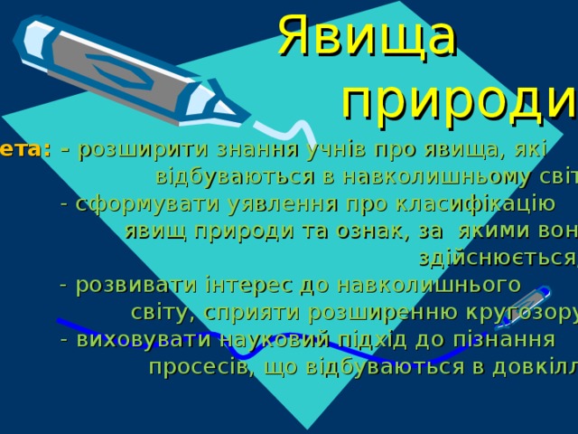 Явища  природи Мета: - розширити знання учнів про явища, які  відбуваються в навколишньому світі;  - сформувати уявлення про класифікацію  явищ природи та ознак, за якими вона  здійснюється;  - розвивати інтерес до навколишнього  світу, сприяти розширенню кругозору;  - виховувати науковий підхід до пізнання  просесів, що відбуваються в довкіллі 