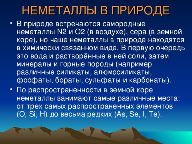 НЕМЕТАЛЛЫ В ПРИРОДЕ В природе встречаются самородные неметаллы N 2 и O 2 (в воздухе), сера (в земной коре), но чаще неметаллы в природе находятся в химически связанном виде. В первую очередь это вода и растворённые в ней соли, затем минералы и горные породы (например различные силикаты, алюмосиликаты, фосфаты, бораты, сульфаты и карбонаты). По распространенности в земной коре неметаллы занимают самые различные места: от трех самых распространенных элементов (O, Si, H) до весьма редких (As, Se, I, Te). 