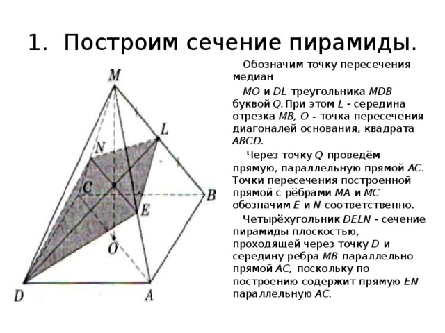 1.  Построим сечение пирамиды.  Обозначим точку пересечения медиан  МО и DL треугольника MDB буквой Q. При этом L - середина отрезка MB, О - точка пересечения диагоналей основания, квадрата ABCD.  Через точку Q проведём прямую, параллельную прямой АС. Точки пересечения построенной прямой с рёбрами МА и МС обозначим Е и N соответственно.  Четырёхугольник DELN - сечение пирамиды плоскостью, проходящей через точку D и середину ребра MB параллельно прямой АС, поскольку по построению содержит прямую EN параллельную АС. 