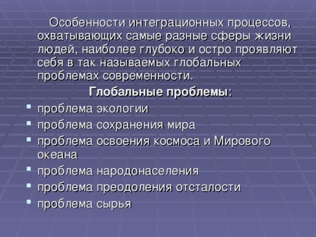  Особенности интеграционных процессов, охватывающих самые разные сферы жизни людей, наиболее глубоко и остро проявляют себя в так называемых глобальных проблемах современности.    Глобальные проблемы : проблема экологии проблема сохранения мира проблема освоения космоса и Мирового океана проблема народонаселения проблема преодоления отсталости проблема сырья 