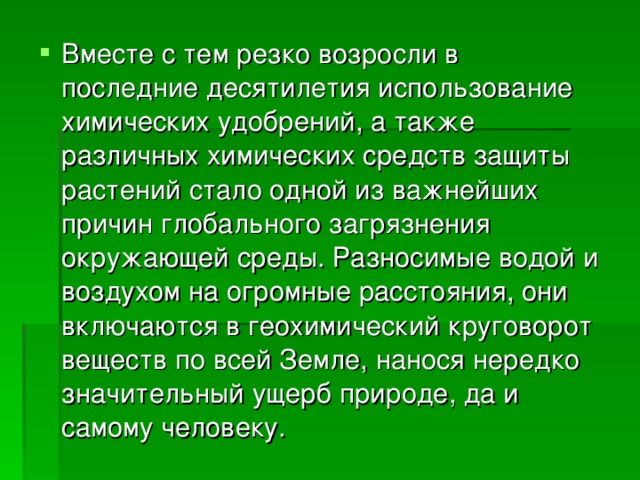 Вместе с тем резко возросли в последние десятилетия использование химических удобрений, а также различных химических средств защиты растений стало одной из важнейших причин глобального загрязнения окружающей среды. Разносимые водой и воздухом на огромные расстояния, они включаются в геохимический круговорот веществ по всей Земле, нанося нередко значительный ущерб природе, да и самому человеку. 