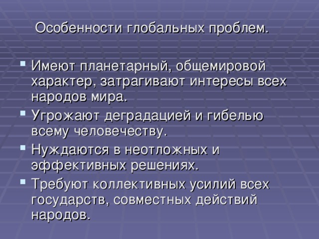  Особенности глобальных проблем. Имеют планетарный, общемировой характер, затрагивают интересы всех народов мира. Угрожают деградацией и гибелью всему человечеству. Нуждаются в неотложных и эффективных решениях. Требуют коллективных усилий всех государств, совместных действий народов. 