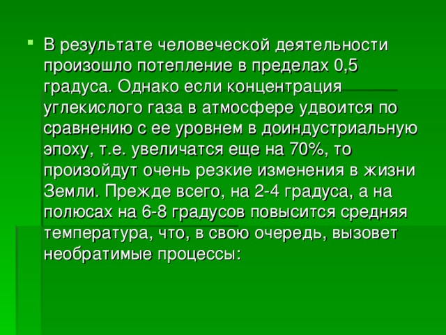 В результате человеческой деятельности произошло потепление в пределах 0,5 градуса. Однако если концентрация углекислого газа в атмосфере удвоится по сравнению с ее уровнем в доиндустриальную эпоху, т.е. увеличатся еще на 70%, то произойдут очень резкие изменения в жизни Земли. Прежде всего, на 2-4 градуса, а на полюсах на 6-8 градусов повысится средняя температура, что, в свою очередь, вызовет необратимые процессы: 