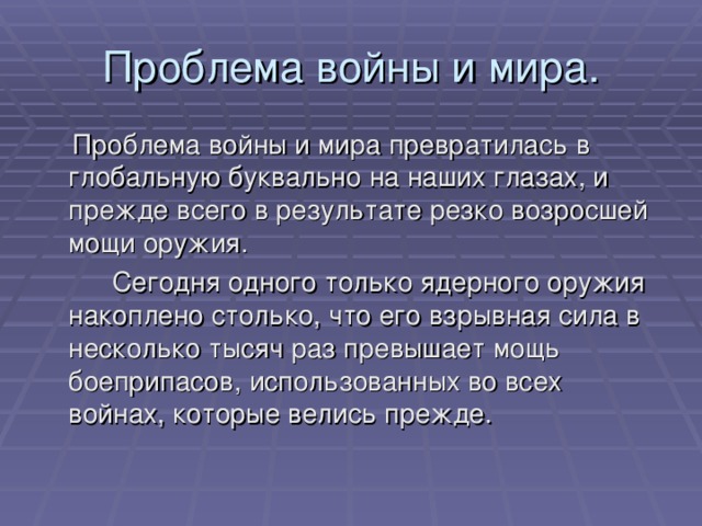 Проблема войны и мира.  Проблема войны и мира превратилась в глобальную буквально на наших глазах, и прежде всего в результате резко возросшей мощи оружия.   Сегодня одного только ядерного оружия накоплено столько, что его взрывная сила в несколько тысяч раз превышает мощь боеприпасов, использованных во всех войнах, которые велись прежде. 