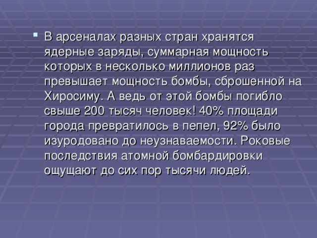 В арсеналах разных стран хранятся ядерные заряды, суммарная мощность которых в несколько миллионов раз превышает мощность бомбы, сброшенной на Хиросиму. А ведь от этой бомбы погибло свыше 200 тысяч человек! 40% площади города превратилось в пепел, 92% было изуродовано до неузнаваемости. Роковые последствия атомной бомбардировки ощущают до сих пор тысячи людей. 