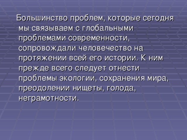  Большинство проблем, которые сегодня мы связываем с глобальными проблемами современности, сопровождали человечество на протяжении всей его истории. К ним прежде всего следует отнести проблемы экологии, сохранения мира, преодолении нищеты, голода, неграмотности. 