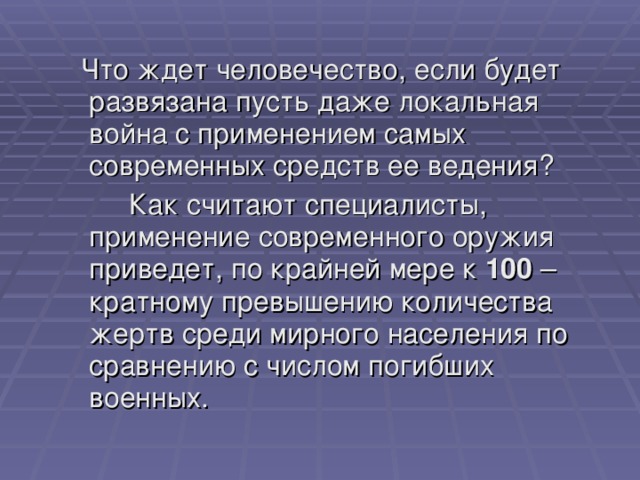  Что ждет человечество, если будет развязана пусть даже локальная война с применением самых современных средств ее ведения?   Как считают специалисты, применение современного оружия приведет, по крайней мере к 100 – кратному превышению количества жертв среди мирного населения по сравнению с числом погибших военных. 