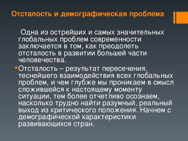 Отсталость и демографическая проблема  Одна из острейших и самых значительных глобальных проблем современности заключается в том, как преодолеть отсталость в развитии большей части человечества. Отсталость – результат пересечения, теснейшего взаимодействия всех глобальных проблем, и чем глубже мы проникаем в смысл сложившейся к настоящему моменту ситуации, тем более отчетливо осознаем, насколько трудно найти разумный, реальный выход из критического положения. Начнем с демографической характеристики развивающихся стран. 