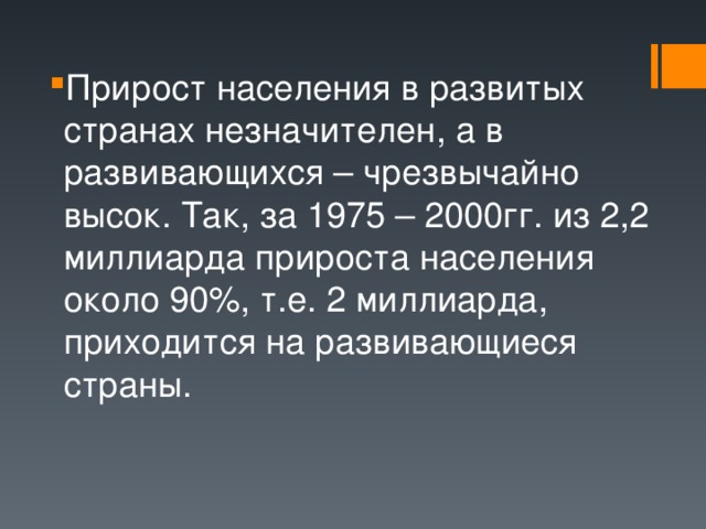 Прирост населения в развитых странах незначителен, а в развивающихся – чрезвычайно высок. Так, за 1975 – 2000гг. из 2,2 миллиарда прироста населения около 90%, т.е. 2 миллиарда, приходится на развивающиеся страны. 