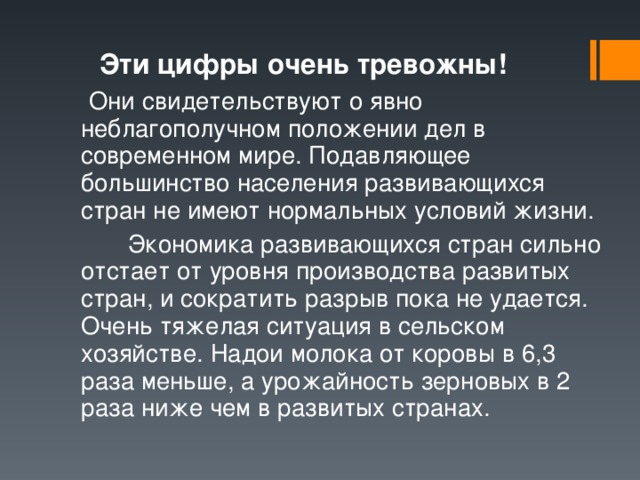  Эти цифры очень тревожны!  Они свидетельствуют о явно неблагополучном положении дел в современном мире. Подавляющее большинство населения развивающихся стран не имеют нормальных условий жизни.   Экономика развивающихся стран сильно отстает от уровня производства развитых стран, и сократить разрыв пока не удается. Очень тяжелая ситуация в сельском хозяйстве. Надои молока от коровы в 6,3 раза меньше, а урожайность зерновых в 2 раза ниже чем в развитых странах. 