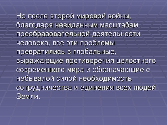  Но после второй мировой войны, благодаря невиданным масштабам преобразовательной деятельности человека, все эти проблемы превратились в глобальные, выражающие противоречия целостного современного мира и обозначающие с небывалой силой необходимость сотрудничества и единения всех людей Земли. 