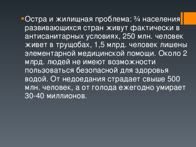 Остра и жилищная проблема: ¾ населения развивающихся стран живут фактически в антисанитарных условиях, 250 млн. человек живет в трущобах, 1,5 млрд. человек лишены элементарной медицинской помощи. Около 2 млрд. людей не имеют возможности пользоваться безопасной для здоровья водой. От недоедания страдает свыше 500 млн. человек, а от голода ежегодно умирает 30-40 миллионов. 