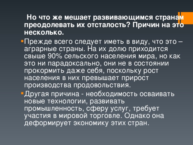  Но что же мешает развивающимся странам преодолевать их отсталость? Причин на это несколько. Прежде всего следует иметь в виду, что это – аграрные страны. На их долю приходится свыше 90% сельского населения мира, но как это ни парадоксально, они не в состоянии прокормить даже себя, поскольку рост населения в них превышает прирост производства продовольствия. Другая причина - необходимость осваивать новые технологии, развивать промышленность, сферу услуг, требует участия в мировой торговле. Однако она деформирует экономику этих стран. 