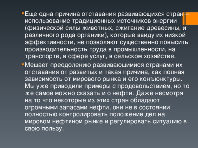 Еще одна причина отставания развивающихся стран – использование традиционных источников энергии (физической силы животных, сжигание древесины, и различного рода органики), которые ввиду их низкой эффективности, не позволяют существенно повысить производительность труда в промышленности, на транспорте, в сфере услуг, в сельском хозяйстве. Мешает преодолению развивающимися странами их отставания от развитых и такая причина, как полная зависимость от мирового рынка и его конъюнктуры. Мы уже приводили примеры с продовольствием, но то же самое можно сказать и о нефти. Даже несмотря на то что некоторые из этих стран обладают огромными запасами нефти, они не в состоянии полностью контролировать положение дел на мировом нефтяном рынке и регулировать ситуацию в свою пользу. 