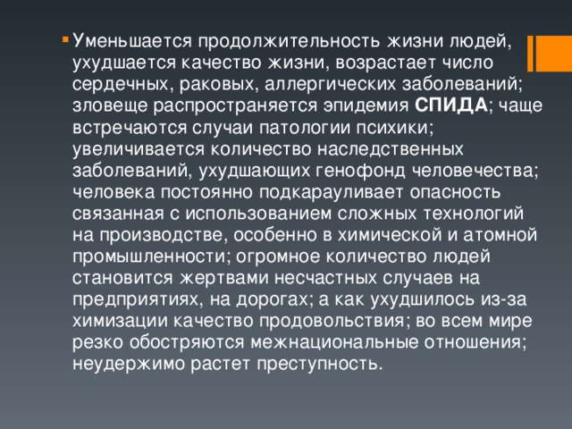 Уменьшается продолжительность жизни людей, ухудшается качество жизни, возрастает число сердечных, раковых, аллергических заболеваний; зловеще распространяется эпидемия СПИДА ; чаще встречаются случаи патологии психики; увеличивается количество наследственных заболеваний, ухудшающих генофонд человечества; человека постоянно подкарауливает опасность связанная с использованием сложных технологий на производстве, особенно в химической и атомной промышленности; огромное количество людей становится жертвами несчастных случаев на предприятиях, на дорогах; а как ухудшилось из-за химизации качество продовольствия; во всем мире резко обостряются межнациональные отношения; неудержимо растет преступность. 