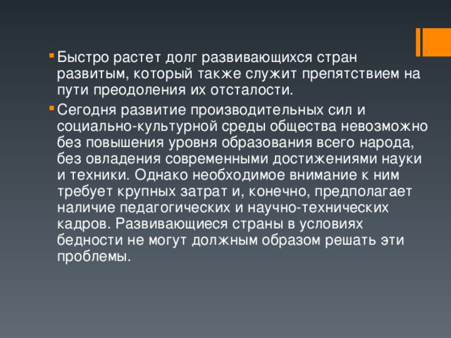 Быстро растет долг развивающихся стран развитым, который также служит препятствием на пути преодоления их отсталости. Сегодня развитие производительных сил и социально-культурной среды общества невозможно без повышения уровня образования всего народа, без овладения современными достижениями науки и техники. Однако необходимое внимание к ним требует крупных затрат и, конечно, предполагает наличие педагогических и научно-технических кадров. Развивающиеся страны в условиях бедности не могут должным образом решать эти проблемы. 