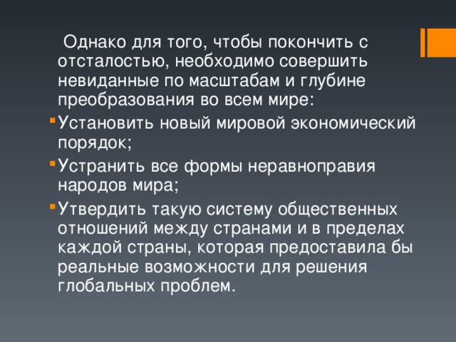  Однако для того, чтобы покончить с отсталостью, необходимо совершить невиданные по масштабам и глубине преобразования во всем мире: Установить новый мировой экономический порядок; Устранить все формы неравноправия народов мира; Утвердить такую систему общественных отношений между странами и в пределах каждой страны, которая предоставила бы реальные возможности для решения глобальных проблем. 