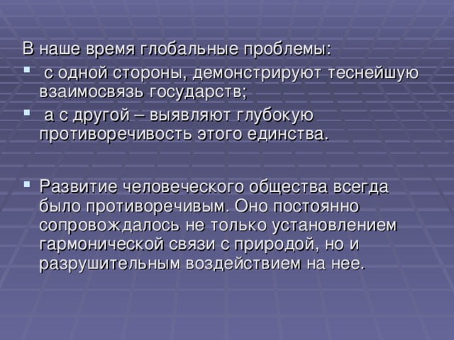 В наше время глобальные проблемы:  с одной стороны, демонстрируют теснейшую взаимосвязь государств;  а с другой – выявляют глубокую противоречивость этого единства.  Развитие человеческого общества всегда было противоречивым. Оно постоянно сопровождалось не только установлением гармонической связи с природой, но и разрушительным воздействием на нее. 