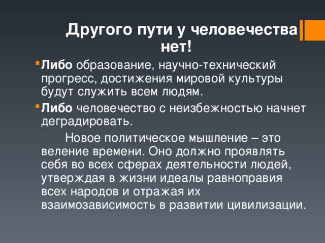  Другого пути у человечества нет! Либо образование, научно-технический прогресс, достижения мировой культуры будут служить всем людям. Либо человечество с неизбежностью начнет деградировать.   Новое политическое мышление – это веление времени. Оно должно проявлять себя во всех сферах деятельности людей, утверждая в жизни идеалы равноправия всех народов и отражая их взаимозависимость в развитии цивилизации. 