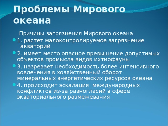 Проблемы Мирового океана  Причины загрязнения Мирового океана: 1. растет малоконтролируемое загрязнение акваторий 2. имеет место опасное превышение допустимых объектов промысла видов ихтиофауны 3. назревает необходимость более интенсивного вовлечения в хозяйственный оборот минеральных энергетических ресурсов океана 4. происходит эскалация международных конфликтов из-за разногласий в сфере экваториального размежевания 