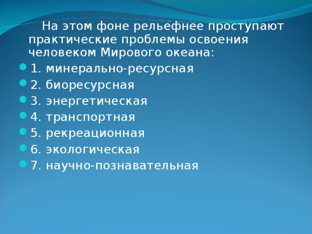  На этом фоне рельефнее проступают практические проблемы освоения человеком Мирового океана: 1. минерально-ресурсная 2. биоресурсная 3. энергетическая 4. транспортная 5. рекреационная 6. экологическая 7. научно-познавательная   