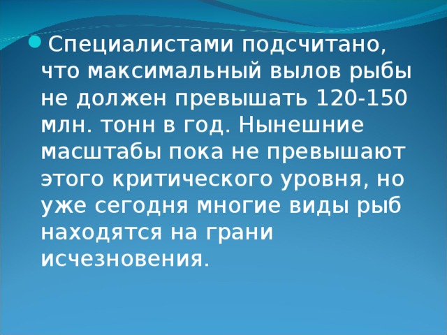 Специалистами подсчитано, что максимальный вылов рыбы не должен превышать 120-150 млн. тонн в год. Нынешние масштабы пока не превышают этого критического уровня, но уже сегодня многие виды рыб находятся на грани исчезновения. 