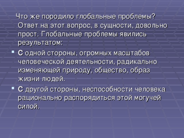  Что же породило глобальные проблемы? Ответ на этот вопрос, в сущности, довольно прост. Глобальные проблемы явились результатом: С одной стороны, огромных масштабов человеческой деятельности, радикально изменяющей природу, общество, образ жизни людей. С другой стороны, неспособности человека рационально распорядиться этой могучей силой. 