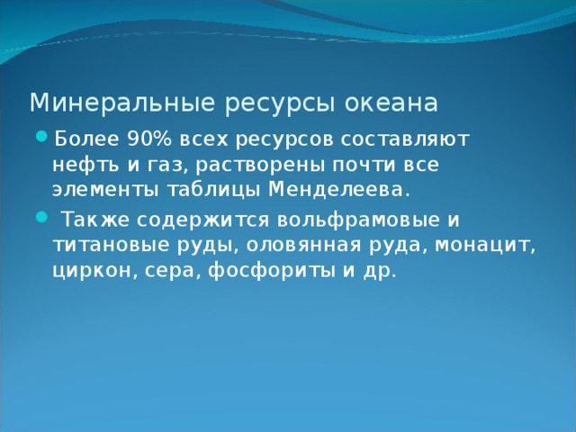 Минеральные ресурсы океана Более 90% всех ресурсов составляют нефть и газ, растворены почти все элементы таблицы Менделеева.  Также содержится вольфрамовые и титановые руды, оловянная руда, монацит, циркон, сера, фосфориты и др. 