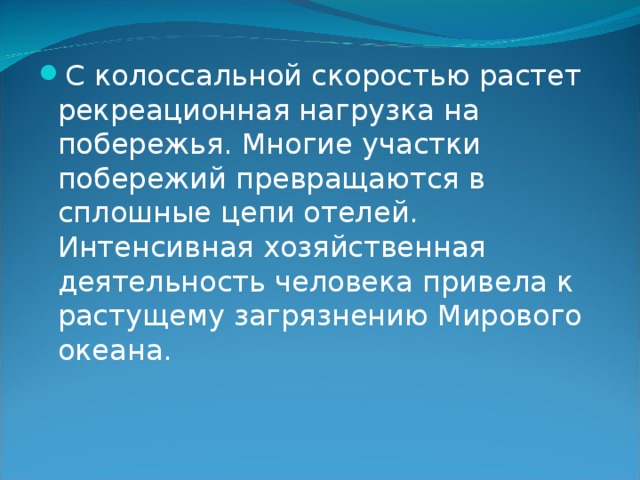 С колоссальной скоростью растет рекреационная нагрузка на побережья. Многие участки побережий превращаются в сплошные цепи отелей. Интенсивная хозяйственная деятельность человека привела к растущему загрязнению Мирового океана. 