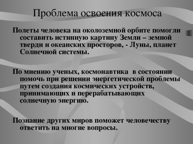 Проблема освоения космоса Полеты человека на околоземной орбите помогли составить истинную картину Земли – земной тверди и океанских просторов, - Луны, планет Солнечной системы.  По мнению ученых, космонавтика в состоянии помочь при решении энергетической проблемы путем создания космических устройств, принимающих и перерабатывающих солнечную энергию.  Познание других миров поможет человечеству ответить на многие вопросы.   