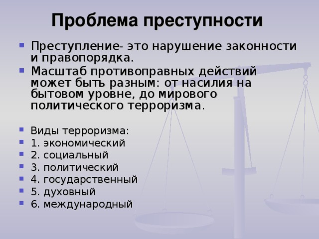 Проблема преступности   Преступление- это нарушение законности и правопорядка. Масштаб противоправных действий может быть разным: от насилия на бытовом уровне, до мирового политического терроризма .  Виды терроризма: 1. экономический 2. социальный 3. политический 4. государственный 5. духовный 6. международный  