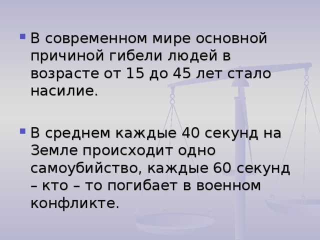 В современном мире основной причиной гибели людей в возрасте от 15 до 45 лет стало насилие.  В среднем каждые 40 секунд на Земле происходит одно самоубийство, каждые 60 секунд – кто – то погибает в военном конфликте.  