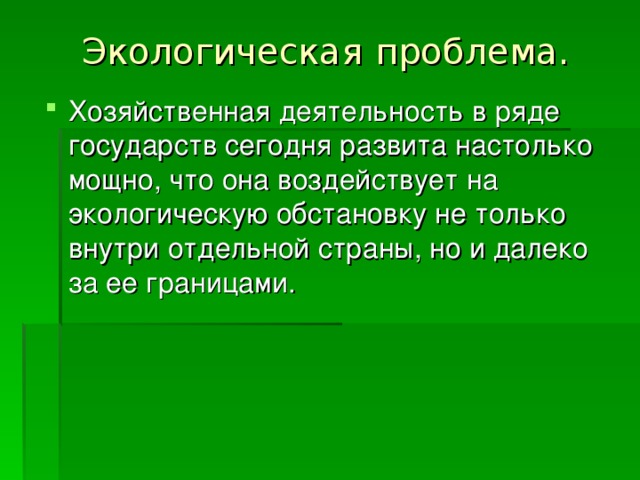 Экологическая  проблема. Хозяйственная деятельность в ряде государств сегодня развита настолько мощно, что она воздействует на экологическую обстановку не только внутри отдельной страны, но и далеко за ее границами. 